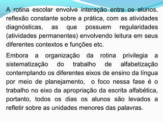 A rotina escolar envolve interação entre os alunos,
reflexão constante sobre a prática, com as atividades
diagnósticas, as que possuem regularidades
(atividades permanentes) envolvendo leitura em seus
diferentes contextos e funções etc.
Embora a organização da rotina privilegia a
sistematização do trabalho de alfabetização
contemplando os diferentes eixos de ensino da língua
por meio de planejamento, o foco nessa fase é o
trabalho no eixo da apropriação da escrita alfabética,
portanto, todos os dias os alunos são levados a
refletir sobre as unidades menores das palavras.
 