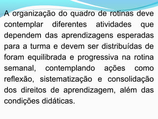 A organização do quadro de rotinas deve
contemplar diferentes atividades que
dependem das aprendizagens esperadas
para a turma e devem ser distribuídas de
foram equilibrada e progressiva na rotina
semanal, contemplando ações como
reflexão, sistematização e consolidação
dos direitos de aprendizagem, além das
condições didáticas.
 