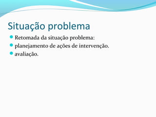 Situação problema
Retomada da situação problema:
planejamento de ações de intervenção.
avaliação.
 