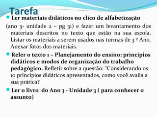 TarefaLer materiais didáticos no clico de alfabetização
(ano 3- unidade 2 – pg 31) e fazer um levantamento dos
materiais descritos no texto que estão na sua escola.
Listar os materiais a serem usados nas turmas de 3 º Ano.
Anexar fotos dos materiais.
Reler o texto 1 – Planejamento do ensino: princípios
didáticos e modos de organização do trabalho
pedagógico. Refletir sobre a questão: “Considerando os
10 princípios didáticos apresentados, como você avalia a
sua prática?
Ler o livro do Ano 3 - Unidade 3 ( para conhecer o
assunto)
 