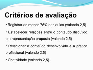 Critérios de avaliação
• Registrar ao menos 75% das aulas (valendo 2,5)
• Estabelecer relações entre o conteúdo discutido
e a representação proposta (valendo 2,5)
• Relacionar o conteúdo desenvolvido e a prática
profissional (valendo 2,5)
• Criatividade (valendo 2,5)
 