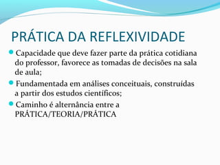 PRÁTICA DA REFLEXIVIDADE
Capacidade que deve fazer parte da prática cotidiana
do professor, favorece as tomadas de decisões na sala
de aula;
Fundamentada em análises conceituais, construídas
a partir dos estudos científicos;
Caminho é alternância entre a
PRÁTICA/TEORIA/PRÁTICA
 