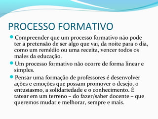 PROCESSO FORMATIVO
Compreender que um processo formativo não pode
ter a pretensão de ser algo que vai, da noite para o dia,
como um remédio ou uma receita, vencer todos os
males da educação.
Um processo formativo não ocorre de forma linear e
simples.
Pensar uma formação de professores é desenvolver
ações e emoções que possam promover o desejo, o
entusiasmo, a solidariedade e o conhecimento. É
tatear em um terreno – do fazer/saber docente – que
queremos mudar e melhorar, sempre e mais.
 