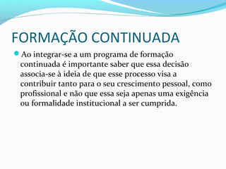 FORMAÇÃO CONTINUADA
Ao integrar-se a um programa de formação
continuada é importante saber que essa decisão
associa-se à ideia de que esse processo visa a
contribuir tanto para o seu crescimento pessoal, como
profissional e não que essa seja apenas uma exigência
ou formalidade institucional a ser cumprida.
 
