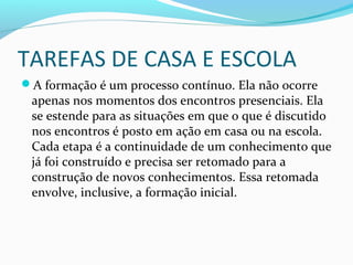 TAREFAS DE CASA E ESCOLA
A formação é um processo contínuo. Ela não ocorre
apenas nos momentos dos encontros presenciais. Ela
se estende para as situações em que o que é discutido
nos encontros é posto em ação em casa ou na escola.
Cada etapa é a continuidade de um conhecimento que
já foi construído e precisa ser retomado para a
construção de novos conhecimentos. Essa retomada
envolve, inclusive, a formação inicial.
 