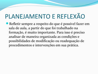 PLANEJAMENTO E REFLEXÃO
Refletir sempre a respeito do que é possível fazer em
sala de aula, a partir do que foi trabalhado na
formação, é muito importante. Para isso é preciso
analisar de maneira organizada as condições e
possibilidades de modificação ou readequação de
procedimentos e intervenções em sua prática.
 