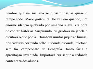 Lembro que na sua sala se ouviam risadas quase o
tempo todo. Maior gostosura! De vez em quando, um
enorme silêncio quebrado por uma voz suave...era hora
de contar histórias. Suspirando, eu grudava na janela e
escutava o que podia... Também muitos piques e hurras,
brincadeiras correndo solto. Esconde-esconde, telefone
sem fio, campeonato de Geografia. Tanto fazia a
aprontação inventada. Importava era sentir a redonda
contenteza dos alunos.
 