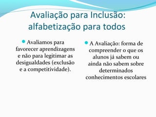 Avaliamos para
favorecer aprendizagens
e não para legitimar as
desigualdades (exclusão
e a competitividade).
A Avaliação: forma de
compreender o que os
alunos já sabem ou
ainda não sabem sobre
determinados
conhecimentos escolares
Avaliação para Inclusão:
alfabetização para todos
 