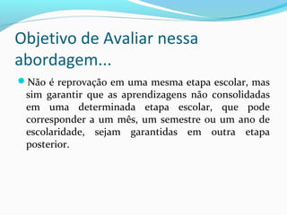 Não é reprovação em uma mesma etapa escolar, mas
sim garantir que as aprendizagens não consolidadas
em uma determinada etapa escolar, que pode
corresponder a um mês, um semestre ou um ano de
escolaridade, sejam garantidas em outra etapa
posterior.
Objetivo de Avaliar nessa
abordagem...
 