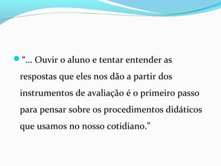 “... Ouvir o aluno e tentar entender as
respostas que eles nos dão a partir dos
instrumentos de avaliação é o primeiro passo
para pensar sobre os procedimentos didáticos
que usamos no nosso cotidiano.”
 