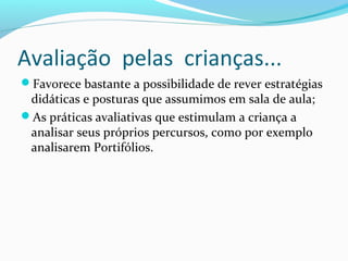 Favorece bastante a possibilidade de rever estratégias
didáticas e posturas que assumimos em sala de aula;
As práticas avaliativas que estimulam a criança a
analisar seus próprios percursos, como por exemplo
analisarem Portifólios.
Avaliação pelas crianças...
 