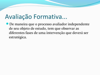 De maneira que o processo avaliador independente
de seu objeto de estudo, tem que observar as
diferentes fases de uma intervenção que deverá ser
estratégica.
Avaliação Formativa...
 
