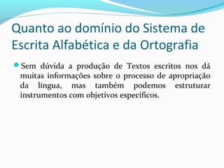 Sem dúvida a produção de Textos escritos nos dá
muitas informações sobre o processo de apropriação
da língua, mas também podemos estruturar
instrumentos com objetivos específicos.
Quanto ao domínio do Sistema de
Escrita Alfabética e da Ortografia
 