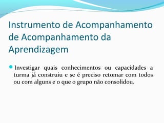 Investigar quais conhecimentos ou capacidades a
turma já construiu e se é preciso retomar com todos
ou com alguns e o que o grupo não consolidou.
Instrumento de Acompanhamento
de Acompanhamento da
Aprendizagem
 