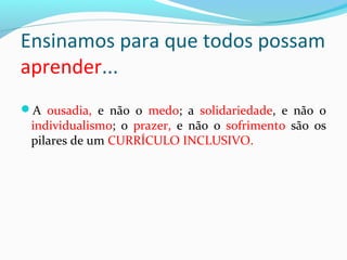 A ousadia, e não o medo; a solidariedade, e não o
individualismo; o prazer, e não o sofrimento são os
pilares de um CURRÍCULO INCLUSIVO.
Ensinamos para que todos possam
aprender...
 