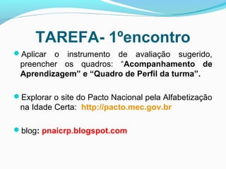 TAREFA- 1ºencontro
Aplicar o instrumento de avaliação sugerido,
preencher os quadros: “Acompanhamento de
Aprendizagem” e “Quadro de Perfil da turma”.
Explorar o site do Pacto Nacional pela Alfabetização
na Idade Certa: http://pacto.mec.gov.br
blog: pnaicrp.blogspot.com
 