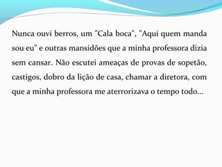 Nunca ouvi berros, um "Cala boca", "Aqui quem manda
sou eu" e outras mansidões que a minha professora dizia
sem cansar. Não escutei ameaças de provas de sopetão,
castigos, dobro da lição de casa, chamar a diretora, com
que a minha professora me aterrorizava o tempo todo...
 