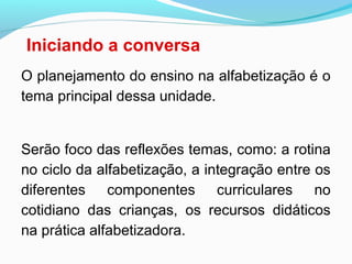 Iniciando a conversa
O planejamento do ensino na alfabetização é o
tema principal dessa unidade.
Serão foco das reflexões temas, como: a rotina
no ciclo da alfabetização, a integração entre os
diferentes componentes curriculares no
cotidiano das crianças, os recursos didáticos
na prática alfabetizadora.
 