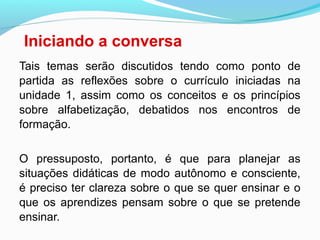 Iniciando a conversa
Tais temas serão discutidos tendo como ponto de
partida as reflexões sobre o currículo iniciadas na
unidade 1, assim como os conceitos e os princípios
sobre alfabetização, debatidos nos encontros de
formação.
O pressuposto, portanto, é que para planejar as
situações didáticas de modo autônomo e consciente,
é preciso ter clareza sobre o que se quer ensinar e o
que os aprendizes pensam sobre o que se pretende
ensinar.
 