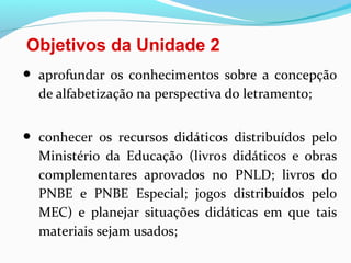 Objetivos da Unidade 2
• aprofundar os conhecimentos sobre a concepção
de alfabetização na perspectiva do letramento;
• conhecer os recursos didáticos distribuídos pelo
Ministério da Educação (livros didáticos e obras
complementares aprovados no PNLD; livros do
PNBE e PNBE Especial; jogos distribuídos pelo
MEC) e planejar situações didáticas em que tais
materiais sejam usados;
 