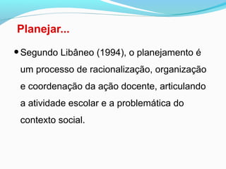 Planejar...
•Segundo Libâneo (1994), o planejamento é
um processo de racionalização, organização
e coordenação da ação docente, articulando
a atividade escolar e a problemática do
contexto social.
 