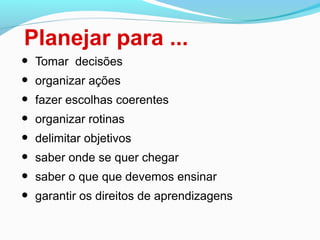 Planejar para ...
• Tomar decisões
• organizar ações
• fazer escolhas coerentes
• organizar rotinas
• delimitar objetivos
• saber onde se quer chegar
• saber o que que devemos ensinar
• garantir os direitos de aprendizagens
 