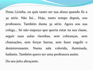 Dona Licinha, eu quis tanto ser sua aluna quando fiz a
3a série. Não fui... Hoje, tanto tempo depois, sou
professora. Também duma 3a série. Agora sou sua
colega... Só não esqueço que queria estar na sua classe,
seguir suas aulas risonhas, sem cobranças, sem
chateações, sem forçar barras, sem fazer engolir o
desinteressante. Numa sala colorida, iluminada,
bailante. Também quero ser uma professora assim.
Do seu jeito abraçante.
 