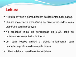 Leitura
• A leitura envolve a aprendizagem de diferentes habilidades,
• Quanto maior for a experiência de ouvir e ler textos, mais
elaborada será a produção
• No processo inicial de apropriação do SEA, cabe ao
professor ser o mediador da turma
• Ler para nossos alunos é prática fundamental para
despertar o gosto e o desejo pela leitura
• Utilizar a leitura com diferentes objetivos
 