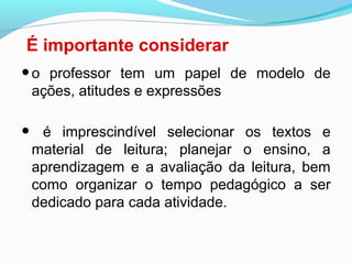 É importante considerar
•o professor tem um papel de modelo de
ações, atitudes e expressões
• é imprescindível selecionar os textos e
material de leitura; planejar o ensino, a
aprendizagem e a avaliação da leitura, bem
como organizar o tempo pedagógico a ser
dedicado para cada atividade.
 