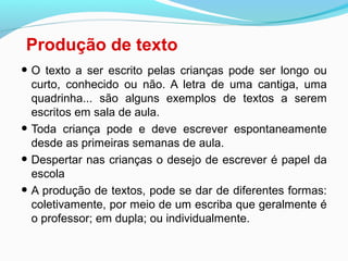 Produção de texto
• O texto a ser escrito pelas crianças pode ser longo ou
curto, conhecido ou não. A letra de uma cantiga, uma
quadrinha... são alguns exemplos de textos a serem
escritos em sala de aula.
• Toda criança pode e deve escrever espontaneamente
desde as primeiras semanas de aula.
• Despertar nas crianças o desejo de escrever é papel da
escola
• A produção de textos, pode se dar de diferentes formas:
coletivamente, por meio de um escriba que geralmente é
o professor; em dupla; ou individualmente.
 