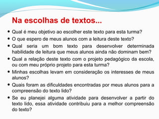Na escolhas de textos...
• Qual é meu objetivo ao escolher este texto para esta turma?
• O que espero de meus alunos com a leitura deste texto?
• Qual seria um bom texto para desenvolver determinada
habilidade de leitura que meus alunos ainda não dominam bem?
• Qual a relação deste texto com o projeto pedagógico da escola,
ou com meu próprio projeto para esta turma?
• Minhas escolhas levam em consideração os interesses de meus
alunos?
• Quais foram as dificuldades encontradas por meus alunos para a
compreensão do texto lido?
• Se eu planejei alguma atividade para desenvolver a partir do
texto lido, essa atividade contribuiu para a melhor compreensão
do texto?
 