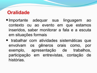 Oralidade
•Importante adequar sua linguagem ao
contexto ou ao evento em que estamos
inseridos, saber monitorar a fala e a escuta
em situações formais
• trabalhar com atividades sistemáticas que
envolvam os gêneros orais como, por
exemplo, apresentação de trabalhos,
participação em entrevistas, contação de
histórias.
 