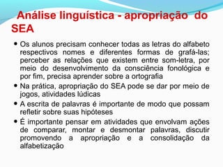 Análise linguística - apropriação do
SEA
• Os alunos precisam conhecer todas as letras do alfabeto
respectivos nomes e diferentes formas de grafá-las;
perceber as relações que existem entre som-letra, por
meio do desenvolvimento da consciência fonológica e
por fim, precisa aprender sobre a ortografia
• Na prática, apropriação do SEA pode se dar por meio de
jogos, atividades lúdicas
• A escrita de palavras é importante de modo que possam
refletir sobre suas hipóteses
• É importante pensar em atividades que envolvam ações
de comparar, montar e desmontar palavras, discutir
promovendo a apropriação e a consolidação da
alfabetização
 