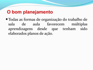 O bom planejamento
•Todas as formas de organização do trabalho de
sala de aula favorecem múltiplas
aprendizagens desde que tenham sido
elaborados planos de ação.
 