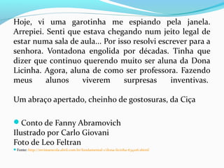 Hoje, vi uma garotinha me espiando pela janela.
Arrepiei. Senti que estava chegando num jeito legal de
estar numa sala de aula... Por isso resolvi escrever para a
senhora. Vontadona engolida por décadas. Tinha que
dizer que continuo querendo muito ser aluna da Dona
Licinha. Agora, aluna de como ser professora. Fazendo
meus alunos viverem surpresas inventivas.
Um abraço apertado, cheinho de gostosuras, da Ciça
Conto de Fanny Abramovich
Ilustrado por Carlo Giovani
Foto de Leo Feltran
Fonte: http://revistaescola.abril.com.br/fundamental-1/dona-licinha-634216.shtml
 