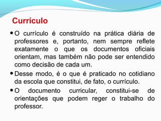 Currículo
•O currículo é construído na prática diária de
professores e, portanto, nem sempre reflete
exatamente o que os documentos oficiais
orientam, mas também não pode ser entendido
como decisão de cada um.
•Desse modo, é o que é praticado no cotidiano
da escola que constitui, de fato, o currículo.
•O documento curricular, constitui-se de
orientações que podem reger o trabalho do
professor.
 
