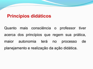 Princípios didáticos
Quanto mais consciência o professor tiver
acerca dos princípios que regem sua prática,
maior autonomia terá no processo de
planejamento e realização da ação didática.
 
