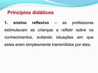 Princípios didáticos
1. ensino reflexivo – as professoras
estimulavam as crianças a refletir sobre os
conhecimentos, evitando situações em que
estes eram simplesmente transmitidos por elas;
 