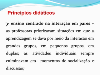 Princípios didáticos
3- ensino centrado na interação em pares –
as professoras priorizavam situações em que a
aprendizagem se dava por meio da interação em
grandes grupos, em pequenos grupos, em
duplas; as atividades individuais sempre
culminavam em momentos de socialização e
discussão;
 