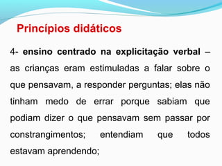 Princípios didáticos
4- ensino centrado na explicitação verbal –
as crianças eram estimuladas a falar sobre o
que pensavam, a responder perguntas; elas não
tinham medo de errar porque sabiam que
podiam dizer o que pensavam sem passar por
constrangimentos; entendiam que todos
estavam aprendendo;
 