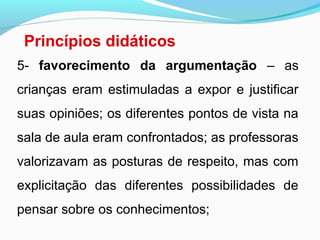 Princípios didáticos
5- favorecimento da argumentação – as
crianças eram estimuladas a expor e justificar
suas opiniões; os diferentes pontos de vista na
sala de aula eram confrontados; as professoras
valorizavam as posturas de respeito, mas com
explicitação das diferentes possibilidades de
pensar sobre os conhecimentos;
 