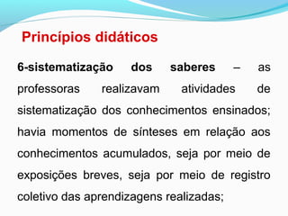 Princípios didáticos
6-sistematização dos saberes – as
professoras realizavam atividades de
sistematização dos conhecimentos ensinados;
havia momentos de sínteses em relação aos
conhecimentos acumulados, seja por meio de
exposições breves, seja por meio de registro
coletivo das aprendizagens realizadas;
 