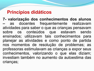 Princípios didáticos
7- valorização dos conhecimentos dos alunos
– as docentes frequentemente realizavam
atividades para saber o que as crianças pensavam
sobre os conteúdos que estavam sendo
ensinados; utilizavam tais conhecimentos para
planejar as atividades e como ponto de partida
nos momentos de resolução de problemas; as
professoras estimulavam as crianças a expor seus
conhecimentos, valorizando o que elas diziam;
investiam também no aumento da autoestima das
crianças;
 