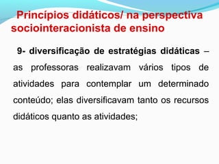 Princípios didáticos/ na perspectiva
sociointeracionista de ensino
9- diversificação de estratégias didáticas –
as professoras realizavam vários tipos de
atividades para contemplar um determinado
conteúdo; elas diversificavam tanto os recursos
didáticos quanto as atividades;
 