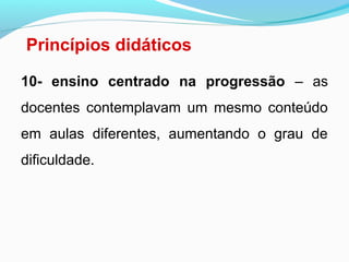 Princípios didáticos
10- ensino centrado na progressão – as
docentes contemplavam um mesmo conteúdo
em aulas diferentes, aumentando o grau de
dificuldade.
 