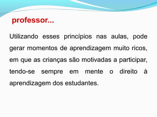 professor...
Utilizando esses princípios nas aulas, pode
gerar momentos de aprendizagem muito ricos,
em que as crianças são motivadas a participar,
tendo-se sempre em mente o direito à
aprendizagem dos estudantes.
 