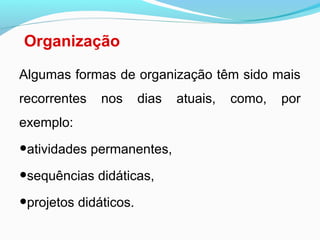 Organização
Algumas formas de organização têm sido mais
recorrentes nos dias atuais, como, por
exemplo:
•atividades permanentes,
•sequências didáticas,
•projetos didáticos.
 