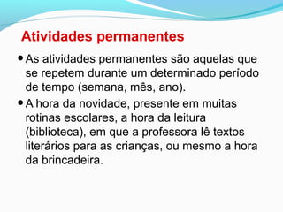 Atividades permanentes
•As atividades permanentes são aquelas que
se repetem durante um determinado período
de tempo (semana, mês, ano).
•A hora da novidade, presente em muitas
rotinas escolares, a hora da leitura
(biblioteca), em que a professora lê textos
literários para as crianças, ou mesmo a hora
da brincadeira.
 