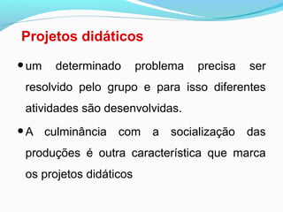 Projetos didáticos
•um determinado problema precisa ser
resolvido pelo grupo e para isso diferentes
atividades são desenvolvidas.
•A culminância com a socialização das
produções é outra característica que marca
os projetos didáticos
 