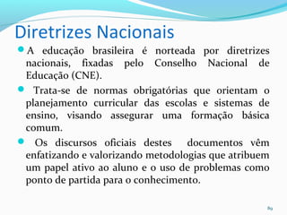 Diretrizes Nacionais
A educação brasileira é norteada por diretrizes
nacionais, fixadas pelo Conselho Nacional de
Educação (CNE).
 Trata-se de normas obrigatórias que orientam o
planejamento curricular das escolas e sistemas de
ensino, visando assegurar uma formação básica
comum.
 Os discursos oficiais destes documentos vêm
enfatizando e valorizando metodologias que atribuem
um papel ativo ao aluno e o uso de problemas como
ponto de partida para o conhecimento.
89
 